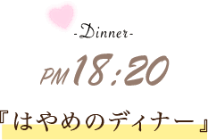 -Dinner- PM 18:20 『はやめのディナー』