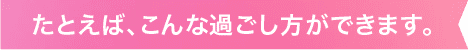 たとえば、こんな過ごし方ができます。