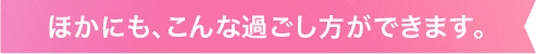 ほかにも、こんな過ごし方ができます。